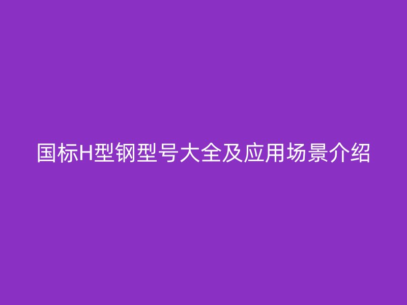 国标H型钢型号大全及应用场景介绍