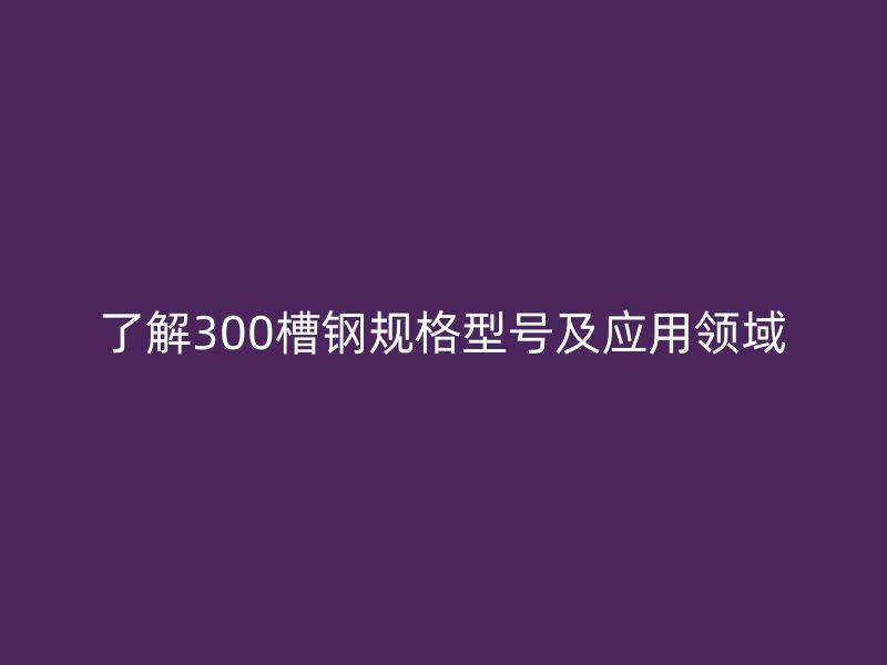 了解300槽钢规格型号及应用领域