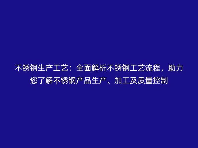 不锈钢生产工艺：全面解析不锈钢工艺流程，助力您了解不锈钢产品生产、加工及质量控制