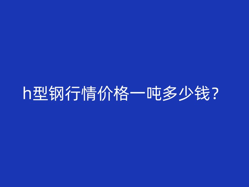 h型钢行情价格一吨多少钱？