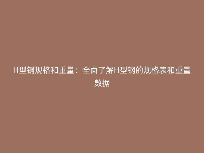 H型钢规格和重量：全面了解H型钢的规格表和重量数据