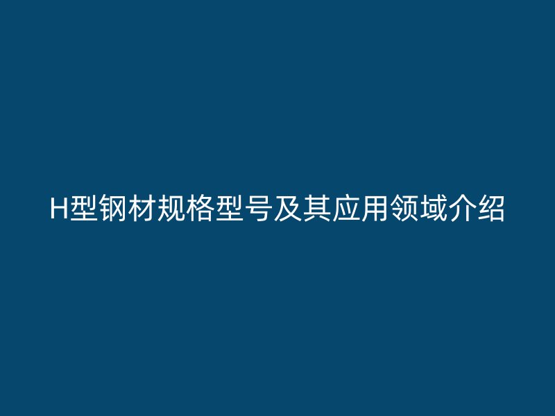 H型钢材规格型号及其应用领域介绍