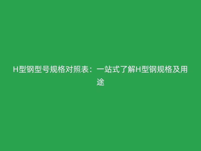 H型钢型号规格对照表：一站式了解H型钢规格及用途