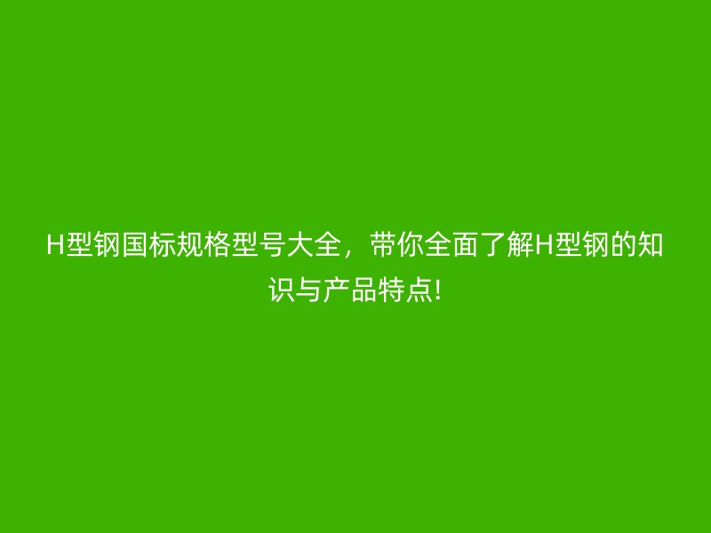 H型钢国标规格型号大全，带你全面了解H型钢的知识与产品特点!
