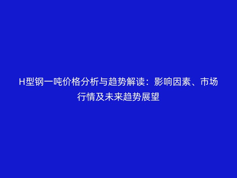 H型钢一吨价格分析与趋势解读：影响因素、市场行情及未来趋势展望