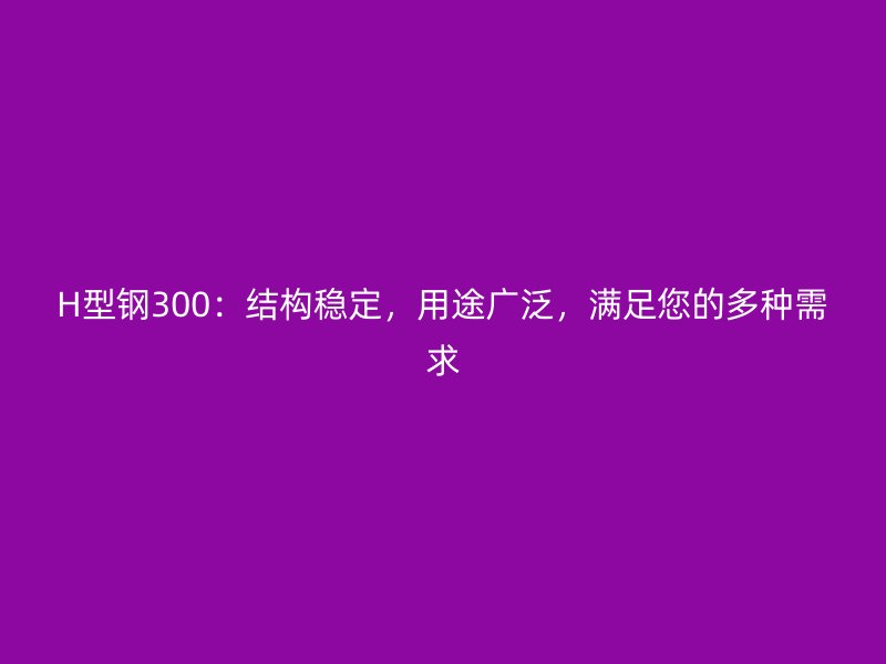 H型钢300：结构稳定，用途广泛，满足您的多种需求