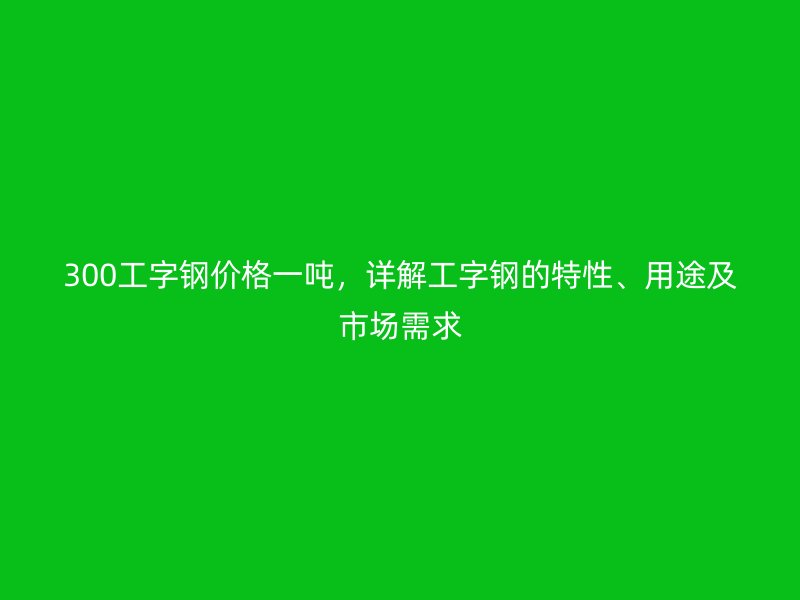 300工字钢价格一吨，详解工字钢的特性、用途及市场需求