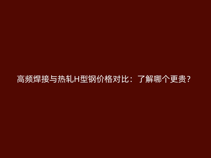 高频焊接与热轧H型钢价格对比：了解哪个更贵？