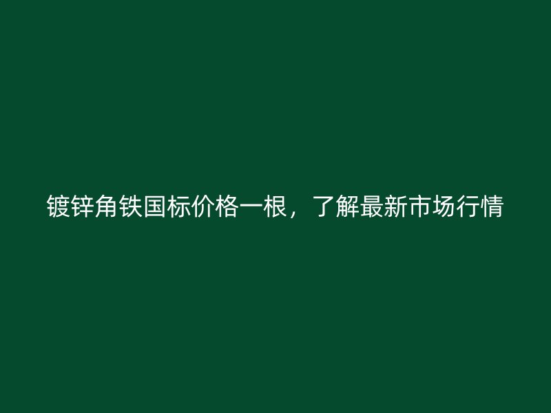 镀锌角铁国标价格一根，了解最新市场行情