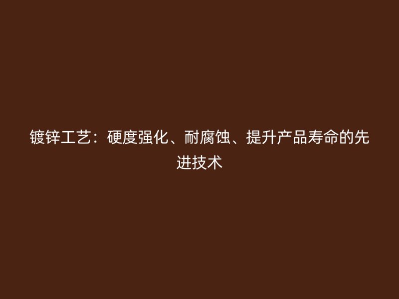 镀锌工艺：硬度强化、耐腐蚀、提升产品寿命的先进技术