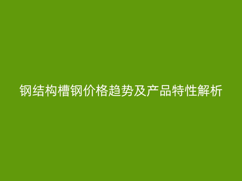 钢结构槽钢价格趋势及产品特性解析