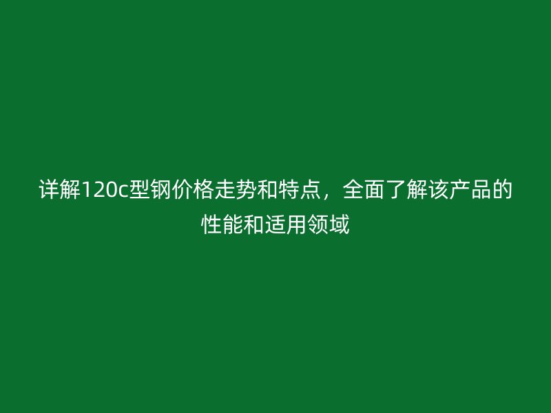 详解120c型钢价格走势和特点，全面了解该产品的性能和适用领域