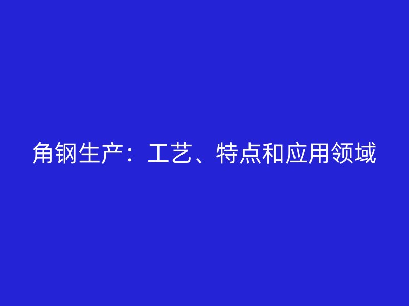 角钢生产：工艺、特点和应用领域
