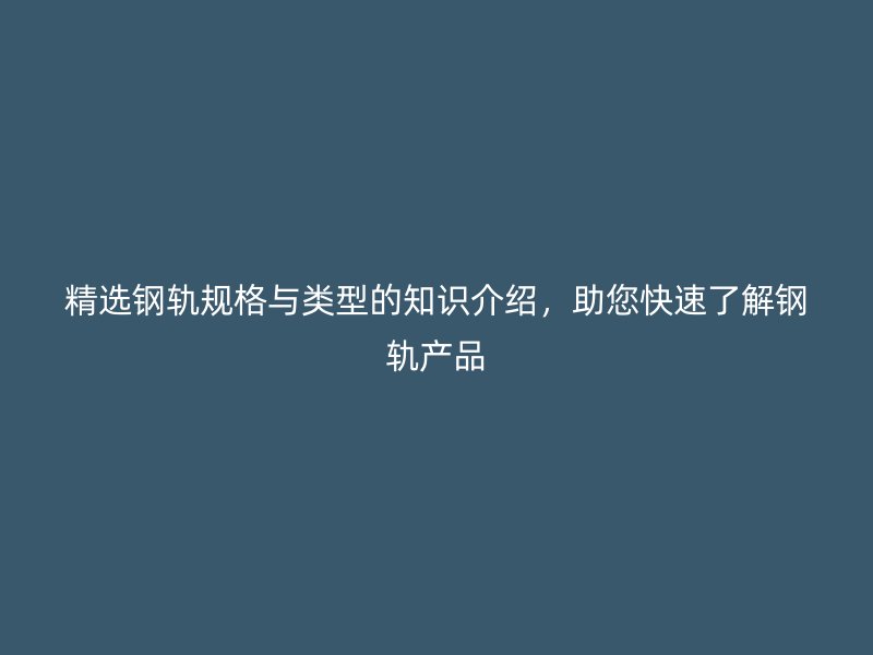 精选钢轨规格与类型的知识介绍，助您快速了解钢轨产品