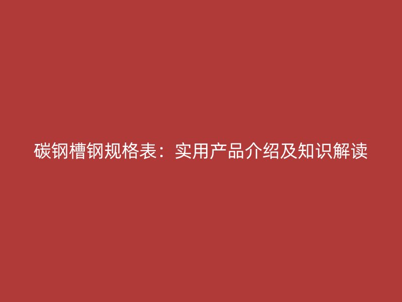 碳钢槽钢规格表：实用产品介绍及知识解读