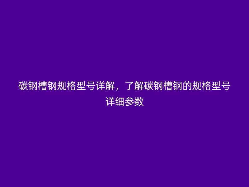 碳钢槽钢规格型号详解，了解碳钢槽钢的规格型号详细参数