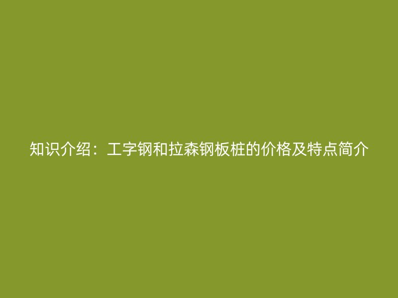 知识介绍：工字钢和拉森钢板桩的价格及特点简介