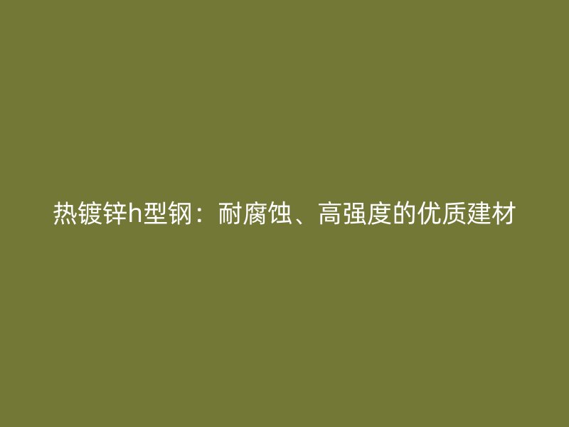 热镀锌h型钢：耐腐蚀、高强度的优质建材