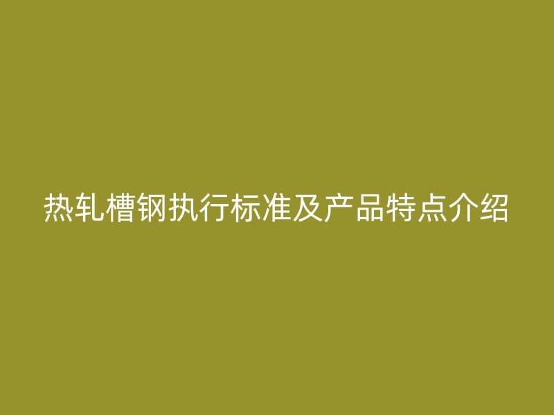 热轧槽钢执行标准及产品特点介绍