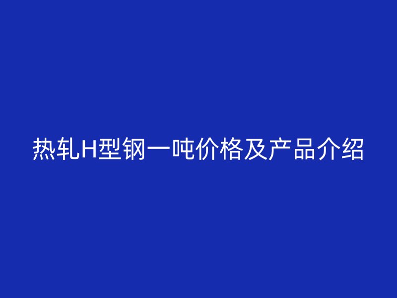 热轧H型钢一吨价格及产品介绍