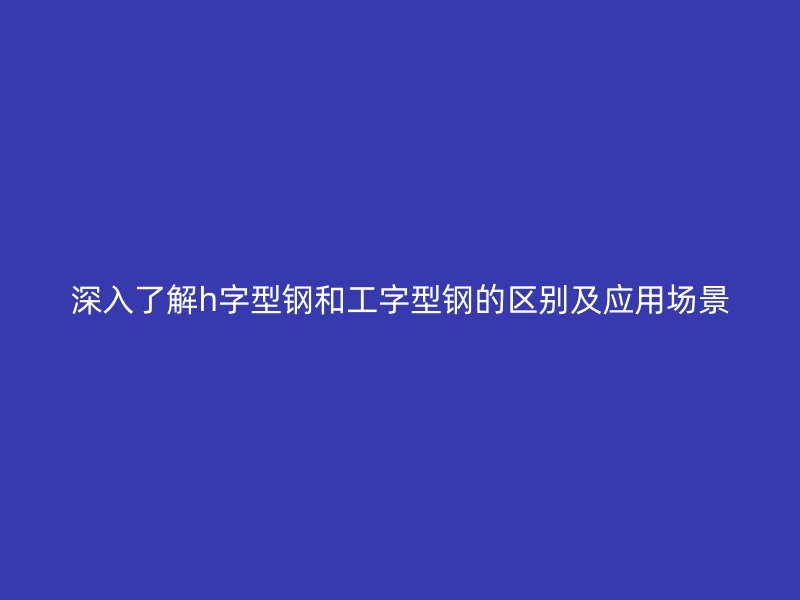 深入了解h字型钢和工字型钢的区别及应用场景