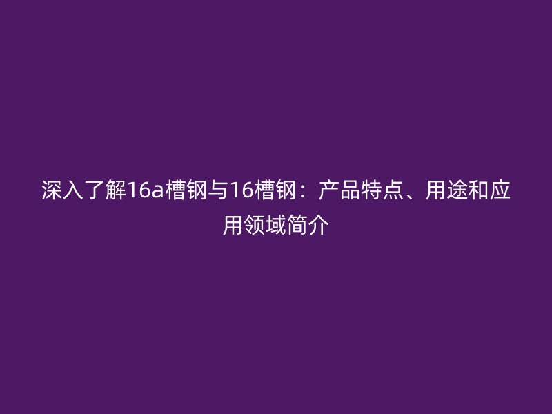 深入了解16a槽钢与16槽钢：产品特点、用途和应用领域简介