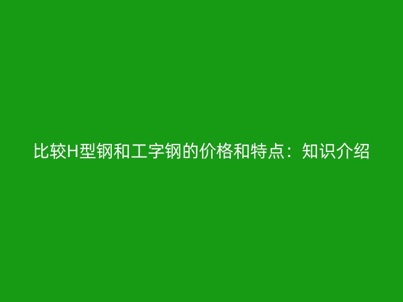 比较H型钢和工字钢的价格和特点：知识介绍