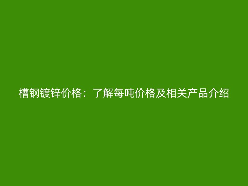 槽钢镀锌价格：了解每吨价格及相关产品介绍