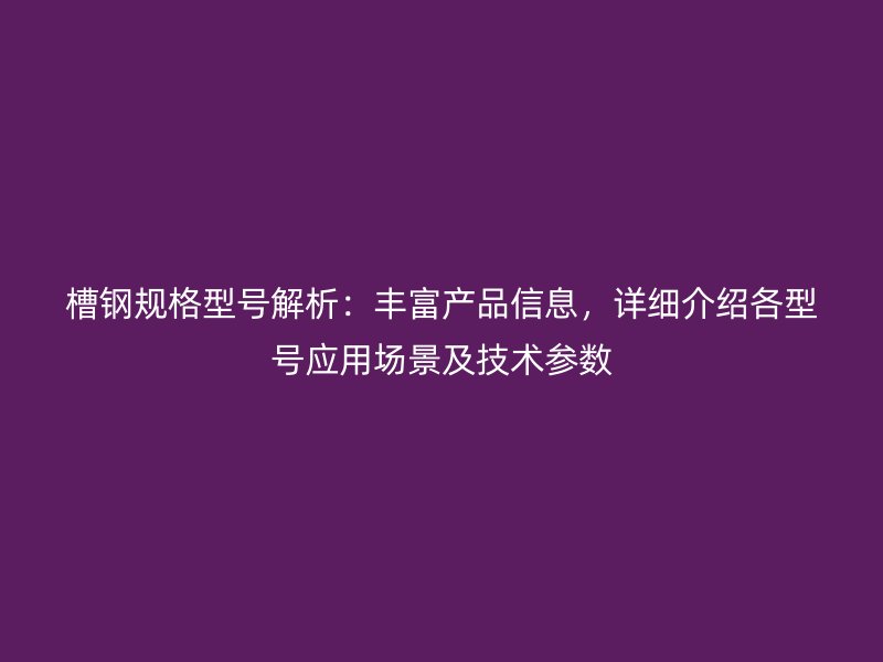 槽钢规格型号解析：丰富产品信息，详细介绍各型号应用场景及技术参数