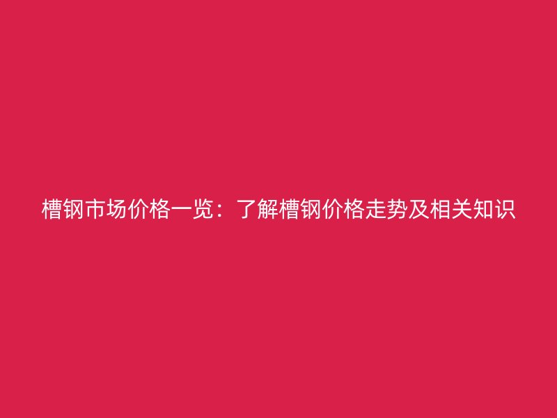 槽钢市场价格一览：了解槽钢价格走势及相关知识