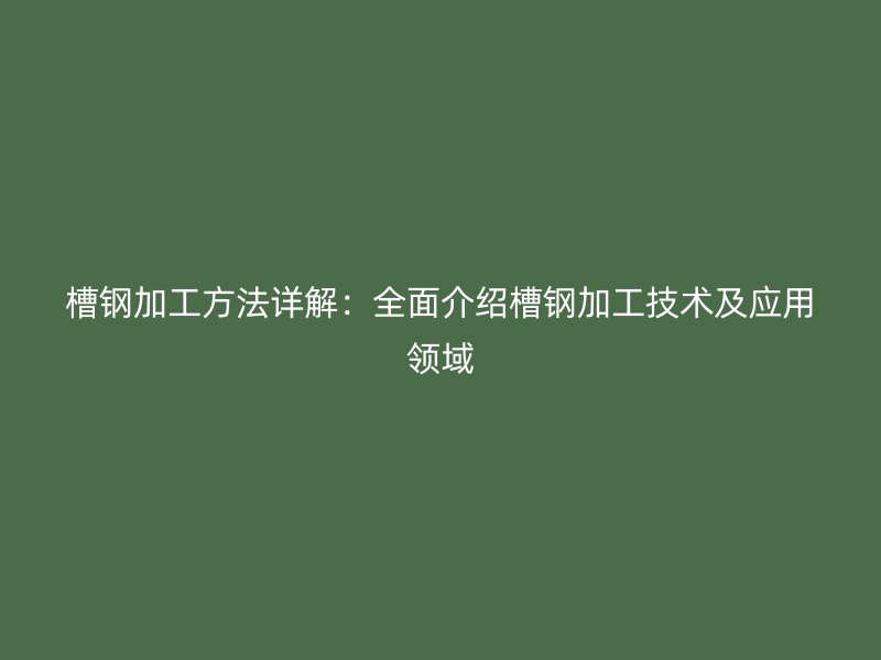 槽钢加工方法详解：全面介绍槽钢加工技术及应用领域