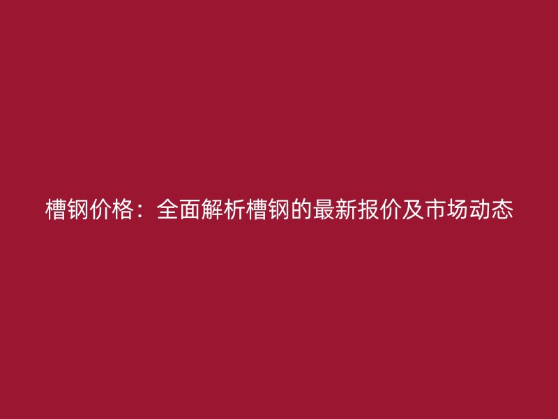 槽钢价格：全面解析槽钢的最新报价及市场动态