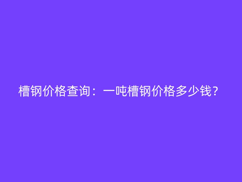 槽钢价格查询：一吨槽钢价格多少钱？
