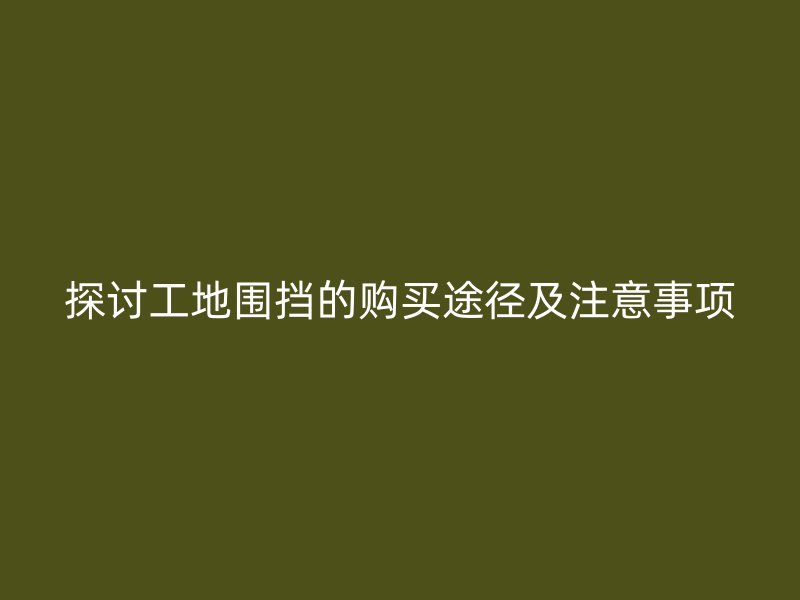 探讨工地围挡的购买途径及注意事项
