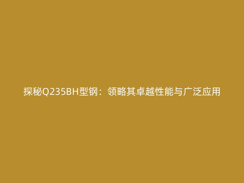 探秘Q235BH型钢：领略其卓越性能与广泛应用