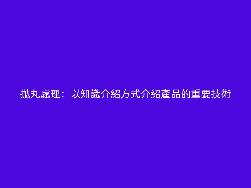 拋丸處理：以知識介紹方式介紹產品的重要技術