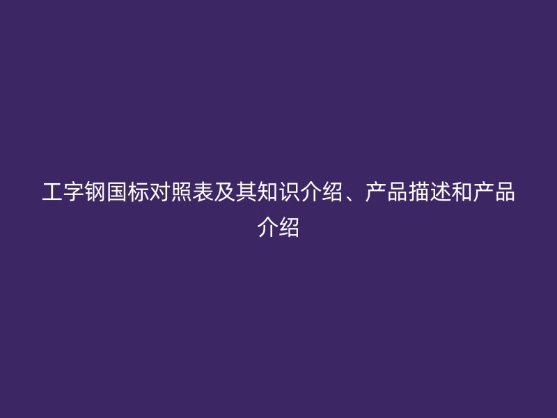 工字钢国标对照表及其知识介绍、产品描述和产品介绍