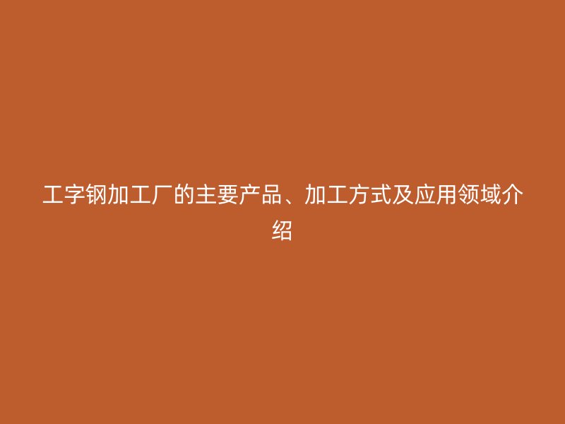 工字钢加工厂的主要产品、加工方式及应用领域介绍