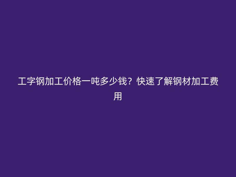 工字钢加工价格一吨多少钱？快速了解钢材加工费用