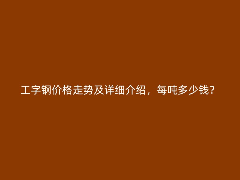 工字钢价格走势及详细介绍，每吨多少钱？