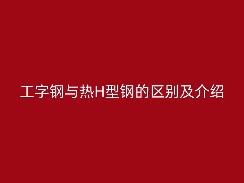 工字钢与热H型钢的区别及介绍