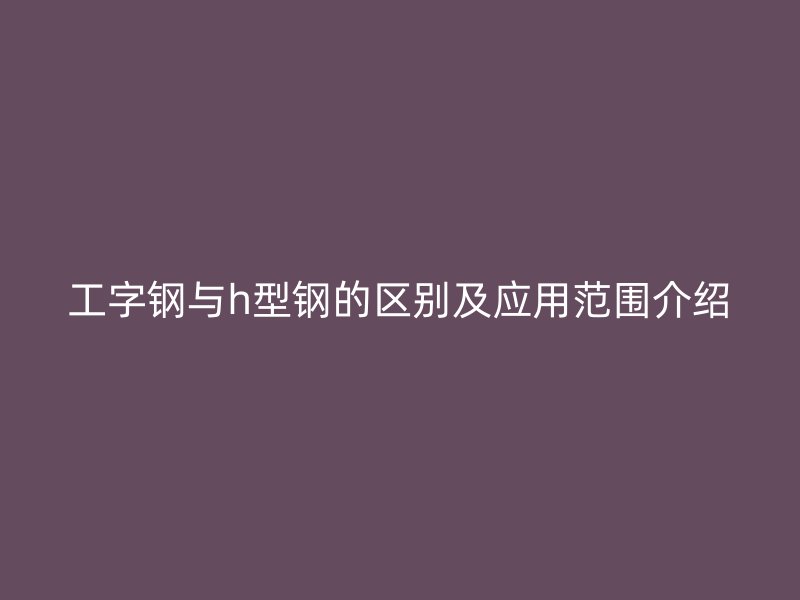 工字钢与h型钢的区别及应用范围介绍