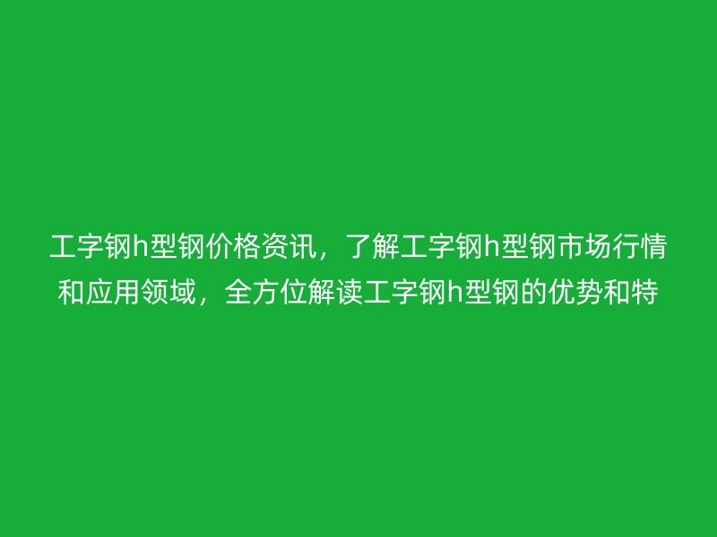 工字钢h型钢价格资讯，了解工字钢h型钢市场行情和应用领域，全方位解读工字钢h型钢的优势和特点