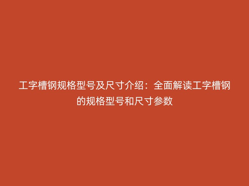 工字槽钢规格型号及尺寸介绍：全面解读工字槽钢的规格型号和尺寸参数