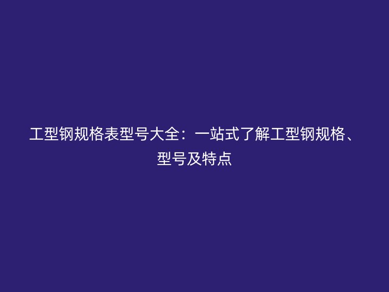 工型钢规格表型号大全：一站式了解工型钢规格、型号及特点