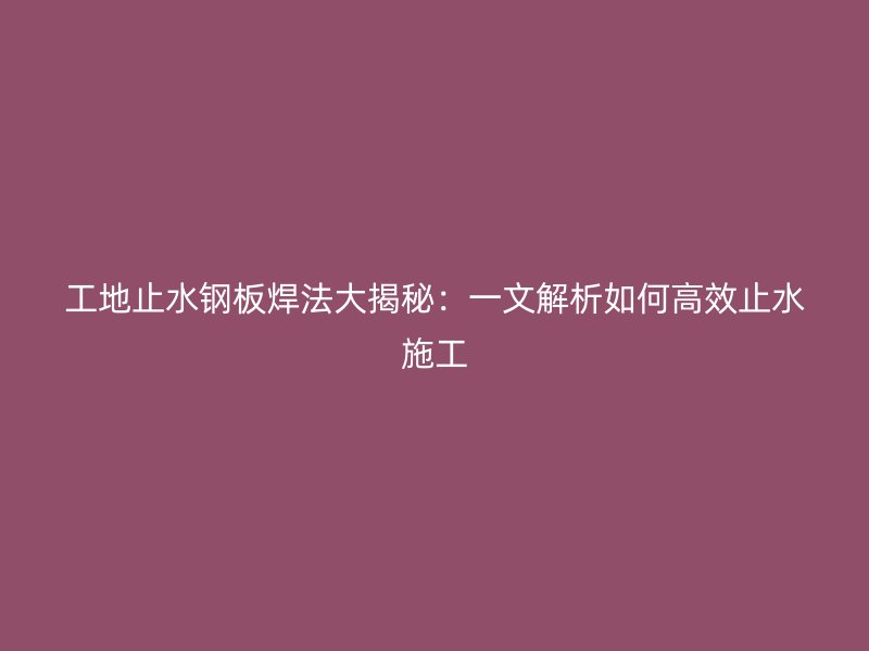 工地止水钢板焊法大揭秘：一文解析如何高效止水施工
