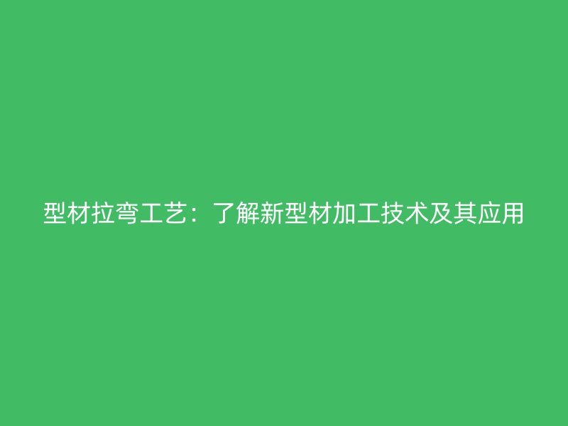 型材拉弯工艺：了解新型材加工技术及其应用