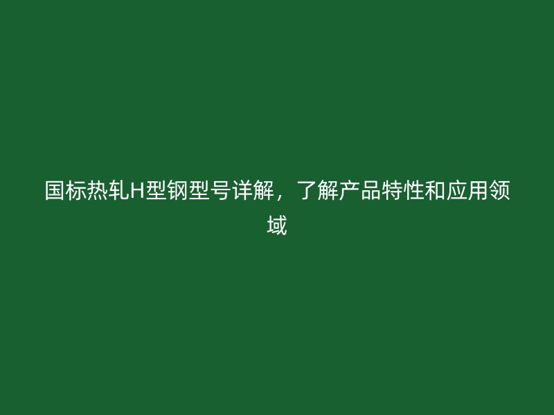 国标热轧H型钢型号详解，了解产品特性和应用领域