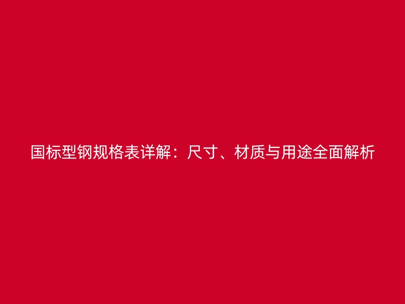 国标型钢规格表详解：尺寸、材质与用途全面解析