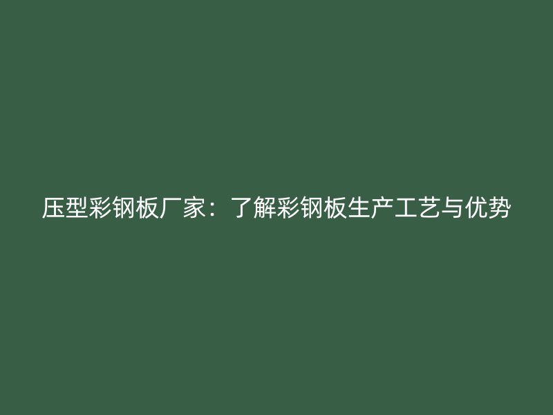 压型彩钢板厂家：了解彩钢板生产工艺与优势